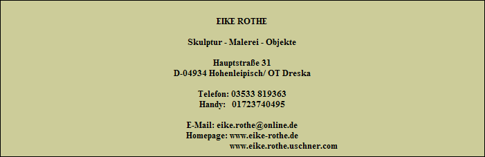 EIKE ROTHE

Skulptur - Malerei - Objekte

Hauptstraße 31
D-04934 Hohenleipisch/ OT Dreska

Telefon: 03533 819363
Handy:   01723740495

E-Mail: eike.rothe@online.de
Homepage: www.eike-rothe.de
                                        www.eike.rothe.uschner.com
