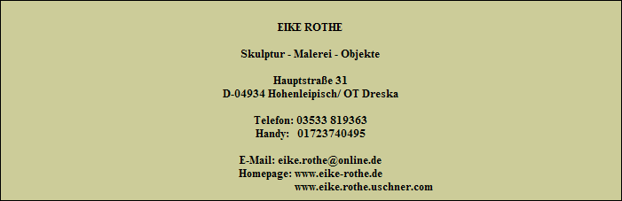 EIKE ROTHE

Skulptur - Malerei - Objekte

Hauptstrae 31
D-04934 Hohenleipisch/ OT Dreska

Telefon: 03533 819363
Handy:   01723740495

E-Mail: eike.rothe@online.de
Homepage: www.eike-rothe.de
                                        www.eike.rothe.uschner.com
